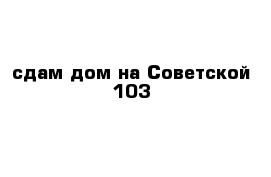 сдам дом на Советской 103